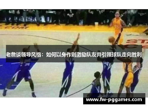 老詹谈领导风格:如何以身作则激励队友并引领球队走向胜利 老詹谈领导风格:如何以身作则激励队友并引领球队走向胜利