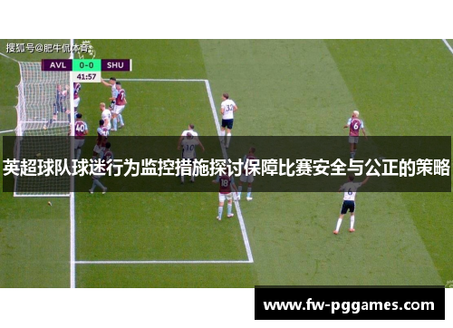 英超球队球迷行为监控措施探讨保障比赛安全与公正的策略 英超球队球迷行为监控措施探讨保障比赛安全与公正的策略