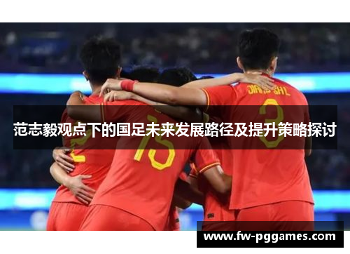 范志毅观点下的国足未来发展路径及提升策略探讨 范志毅观点下的国足未来发展路径及提升策略探讨