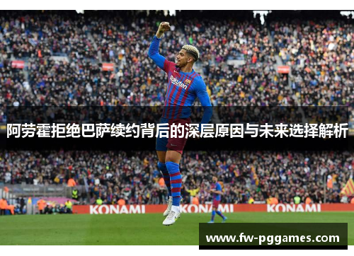 阿劳霍拒绝巴萨续约背后的深层原因与未来选择解析 阿劳霍拒绝巴萨续约背后的深层原因与未来选择解析