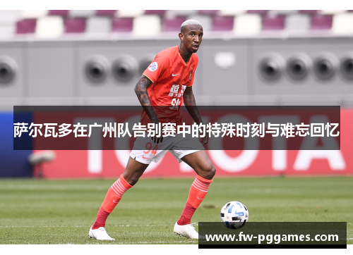 萨尔瓦多在广州队告别赛中的特殊时刻与难忘回忆 萨尔瓦多在广州队告别赛中的特殊时刻与难忘回忆