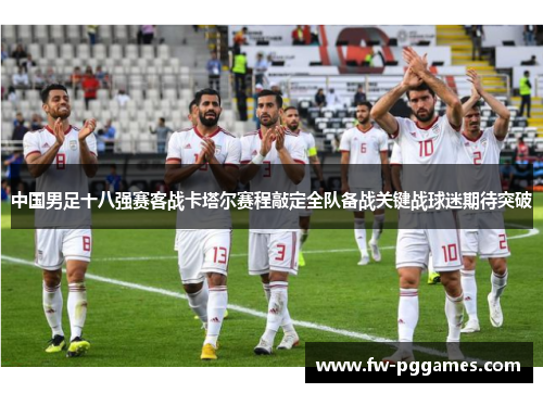 中国男足十八强赛客战卡塔尔赛程敲定全队备战关键战球迷期待突破