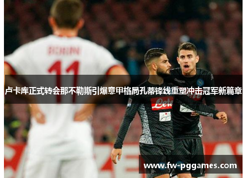 卢卡库正式转会那不勒斯引爆意甲格局孔蒂锋线重塑冲击冠军新篇章 卢卡库正式转会那不勒斯引爆意甲格局孔蒂锋线重塑冲击冠军新篇章