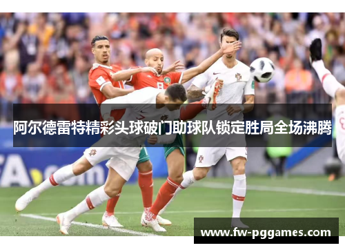 阿尔德雷特精彩头球破门助球队锁定胜局全场沸腾 阿尔德雷特精彩头球破门助球队锁定胜局全场沸腾