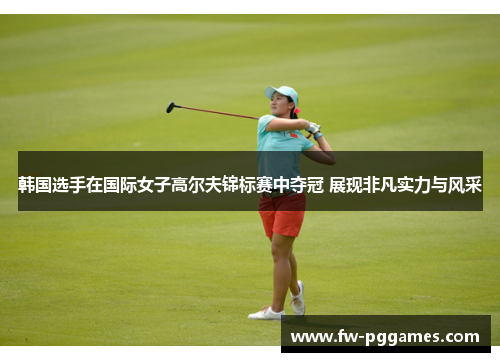 韩国选手在国际女子高尔夫锦标赛中夺冠 展现非凡实力与风采