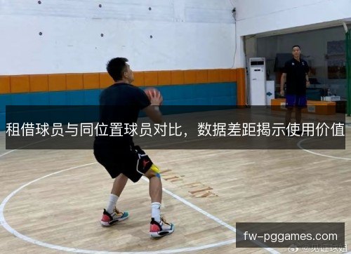租借球员与同位置球员对比,数据差距揭示使用价值 租借球员与同位置球员对比,数据差距揭示使用价值